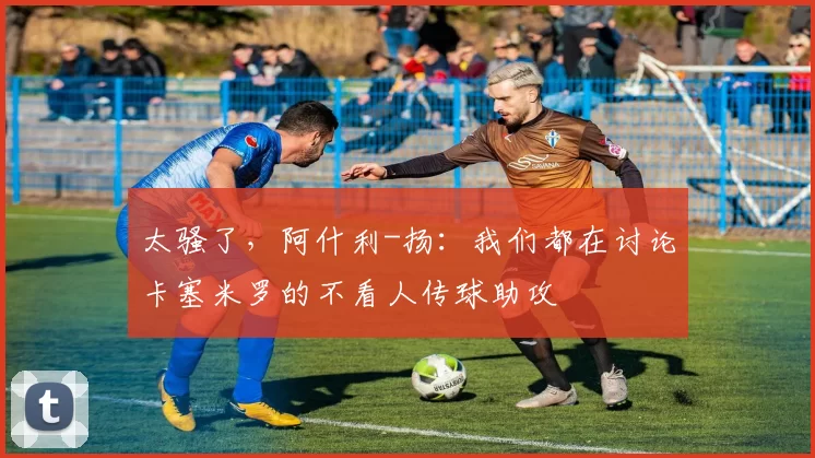 太骚了，阿什利-扬：我们都在讨论卡塞米罗的不看人传球助攻