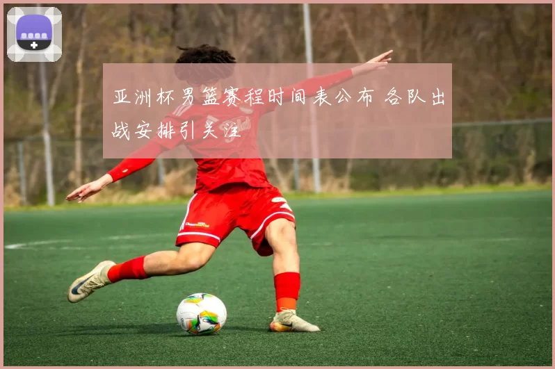 亚洲杯男篮赛程时间表公布 各队出战安排引关注