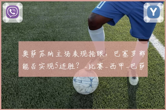 奥萨苏纳主场表现抢眼，巴塞罗那能否实现5连胜？_比赛_西甲_巴萨