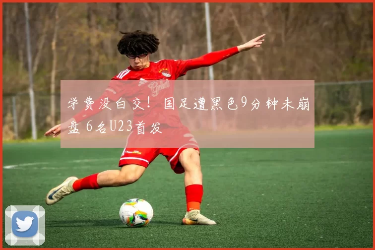学费没白交！国足遭黑色9分钟未崩盘 6名U23首发