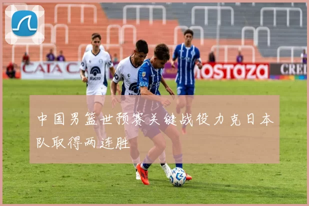 中国男篮世预赛关键战役力克日本队取得两连胜