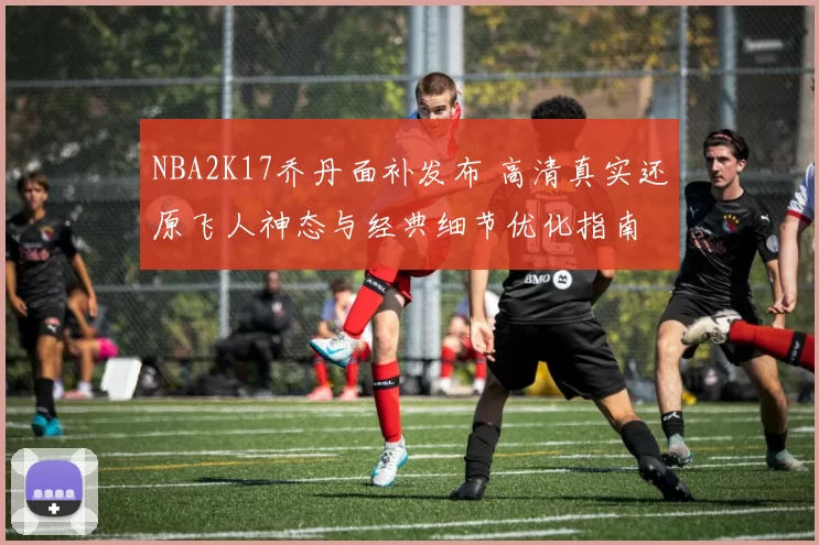 NBA2K17乔丹面补发布 高清真实还原飞人神态与经典细节优化指南