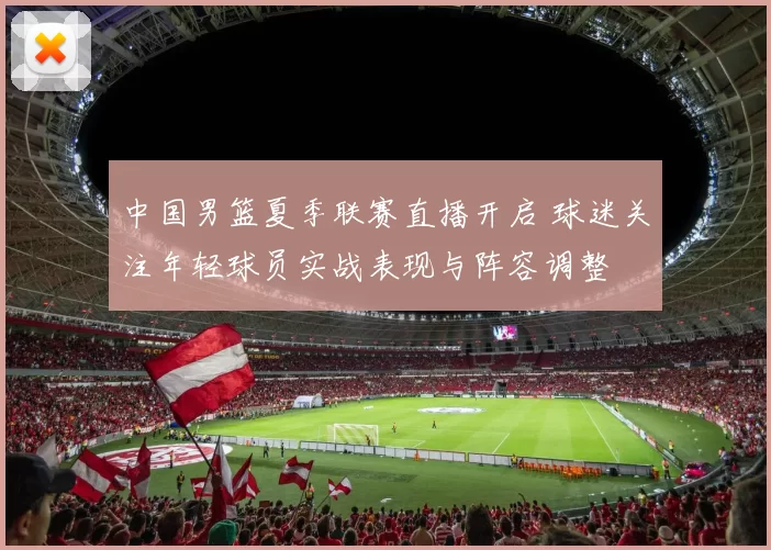 中国男篮夏季联赛直播开启 球迷关注年轻球员实战表现与阵容调整