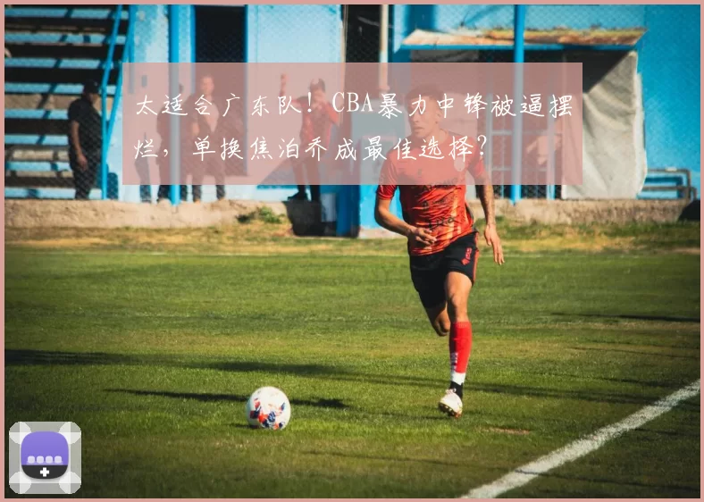 太适合广东队！CBA暴力中锋被逼摆烂，单换焦泊乔成最佳选择？