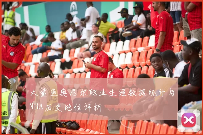 大鲨鱼奥尼尔职业生涯数据统计与NBA历史地位评析