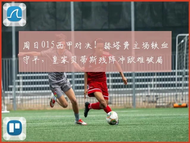 周日015西甲对决！赫塔费主场铁血守平，皇家贝蒂斯残阵冲欧难破局_防守_进攻_状态