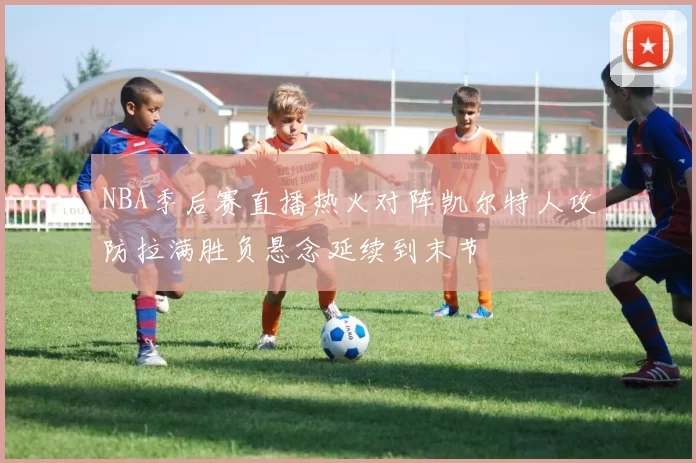 NBA季后赛直播热火对阵凯尔特人攻防拉满胜负悬念延续到末节