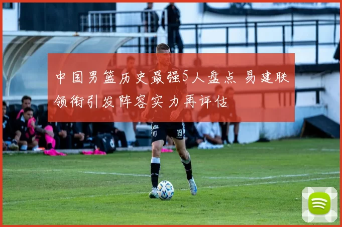 中国男篮历史最强5人盘点 易建联领衔引发阵容实力再评估