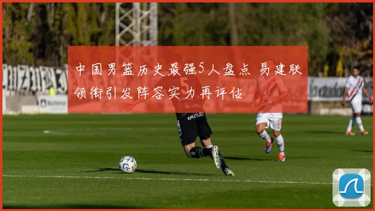 中国男篮历史最强5人盘点 易建联领衔引发阵容实力再评估