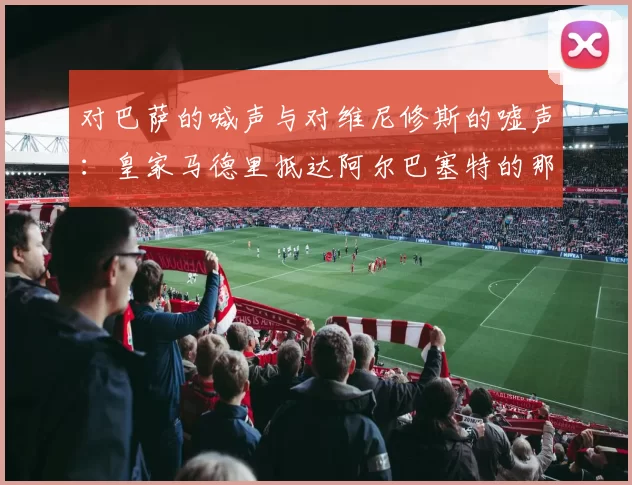 对巴萨的喊声与对维尼修斯的嘘声:皇家马德里抵达阿尔巴塞特的那一幕