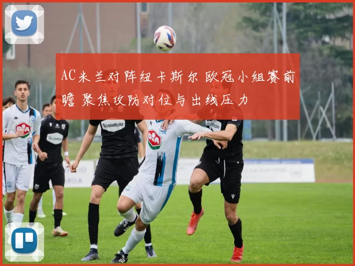 AC米兰对阵纽卡斯尔 欧冠小组赛前瞻 聚焦攻防对位与出线压力