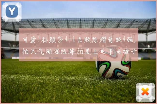 可爱!孙颖莎4-1击败陈熠晋级4强,怕天气潮湿给球拍盖上毛巾当被子
