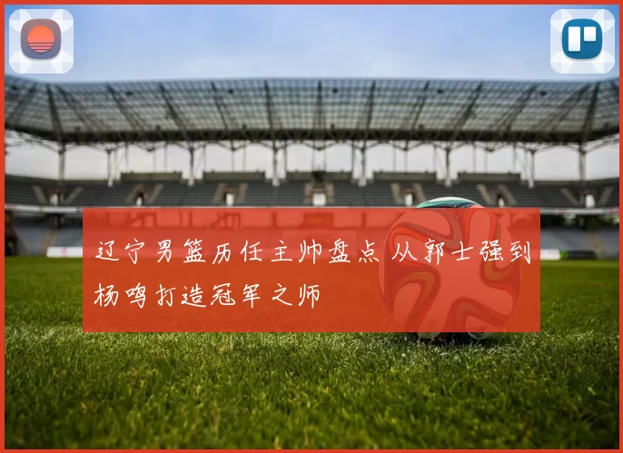 辽宁男篮历任主帅盘点 从郭士强到杨鸣打造冠军之师