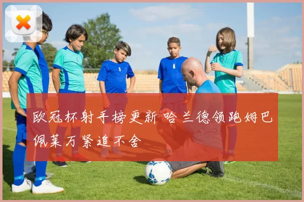 欧冠杯射手榜更新 哈兰德领跑姆巴佩莱万紧追不舍