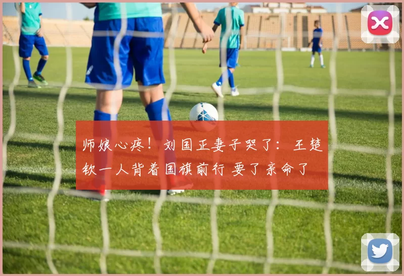 师娘心疼！刘国正妻子哭了：王楚钦一人背着国旗前行 要了亲命了