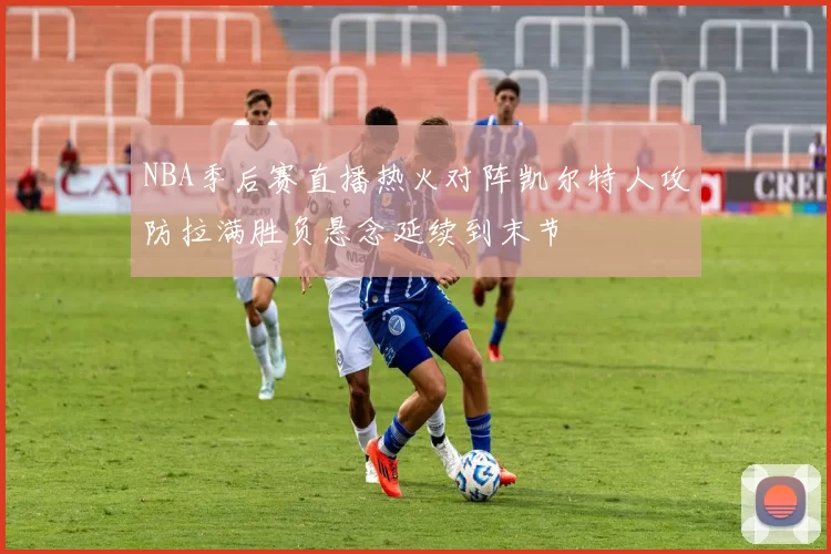 NBA季后赛直播热火对阵凯尔特人攻防拉满胜负悬念延续到末节