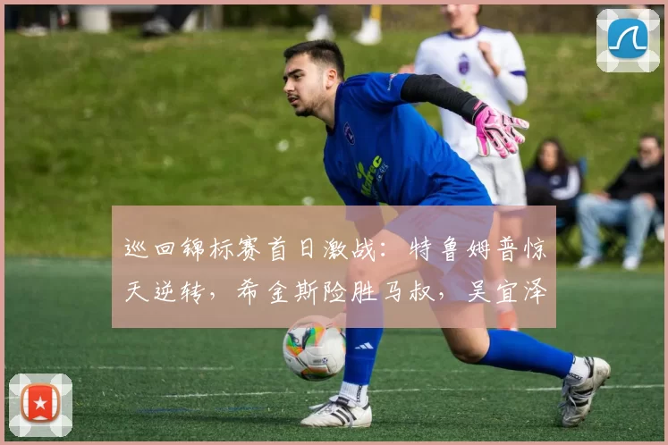 巡回锦标赛首日激战:特鲁姆普惊天逆转,希金斯险胜马叔,吴宜泽遭翻盘