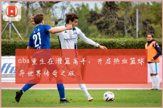 nba重生在灌篮高手，开启热血篮球异世界传奇之旅