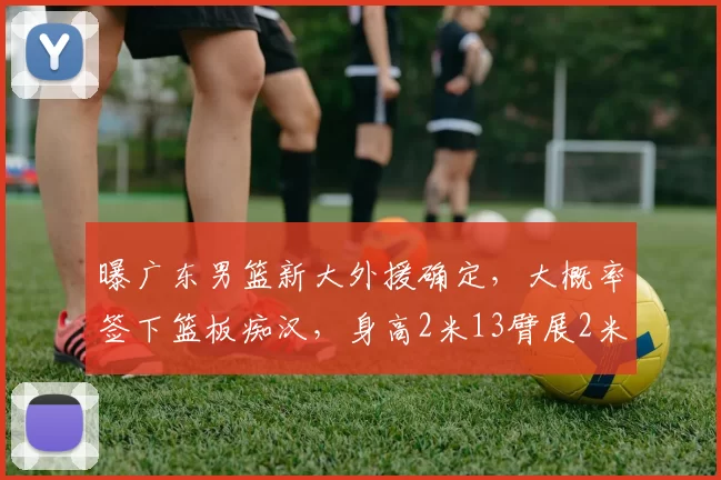 曝广东男篮新大外援确定，大概率签下篮板痴汉，身高2米13臂展2米32_阿祖布_NBA_爵士