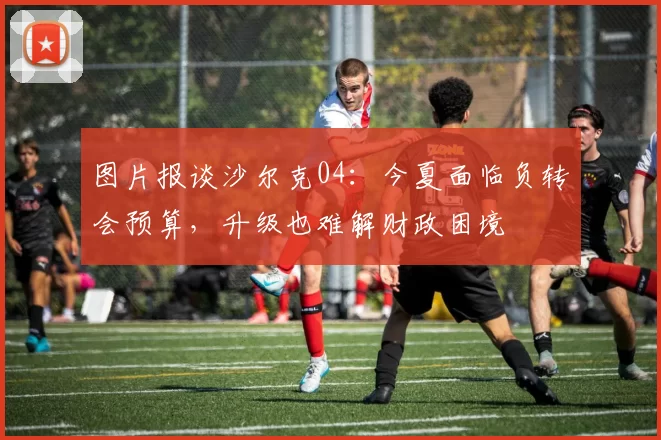 图片报谈沙尔克04:今夏面临负转会预算,升级也难解财政困境