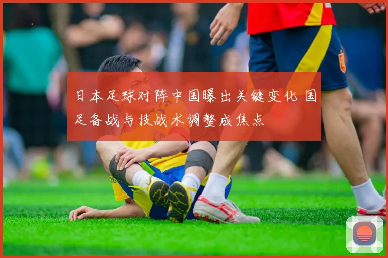 日本足球对阵中国曝出关键变化 国足备战与技战术调整成焦点