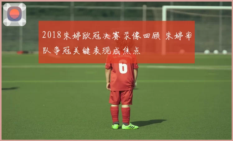 2018朱婷欧冠决赛录像回顾 朱婷率队争冠关键表现成焦点