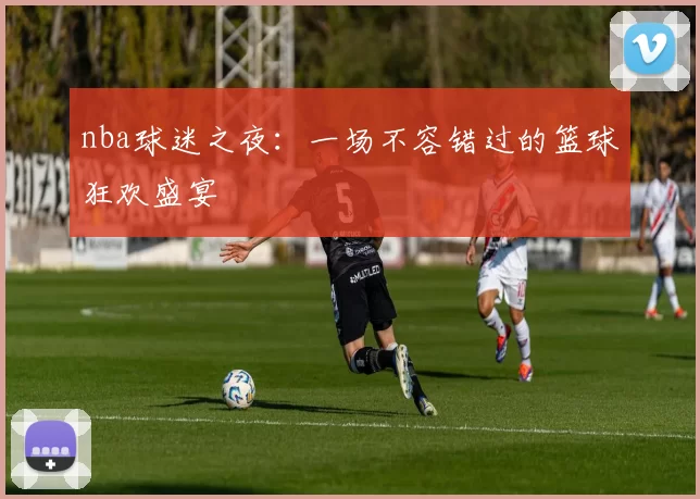 nba球迷之夜：一场不容错过的篮球狂欢盛宴