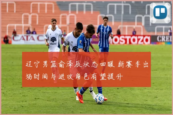 辽宁男篮俞泽辰状态回暖 新赛季出场时间与进攻角色有望提升