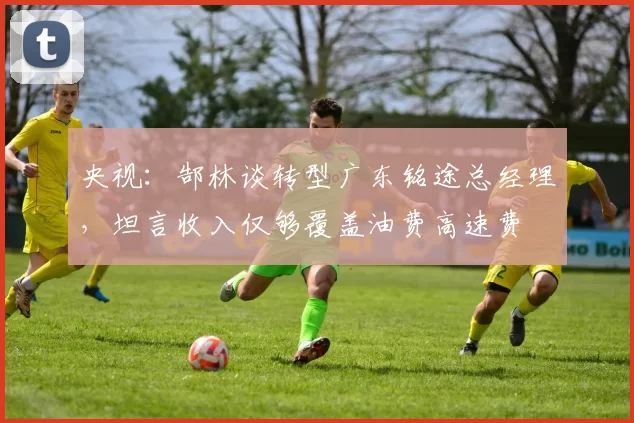 央视：郜林谈转型广东铭途总经理，坦言收入仅够覆盖油费高速费