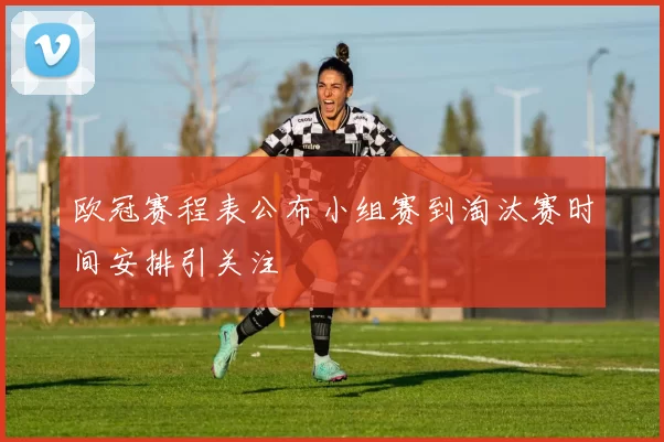 欧冠赛程表公布小组赛到淘汰赛时间安排引关注