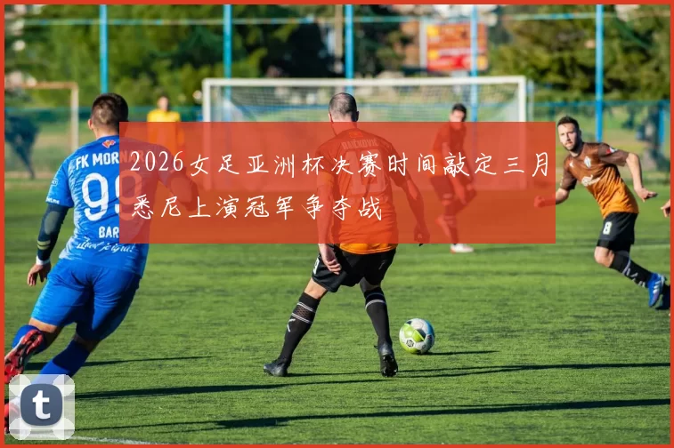 2026女足亚洲杯决赛时间敲定三月悉尼上演冠军争夺战