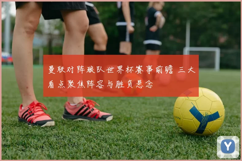 曼联对阵狼队世界杯赛事前瞻 三大看点聚焦阵容与胜负悬念