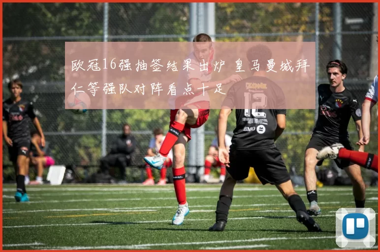 欧冠16强抽签结果出炉 皇马曼城拜仁等强队对阵看点十足