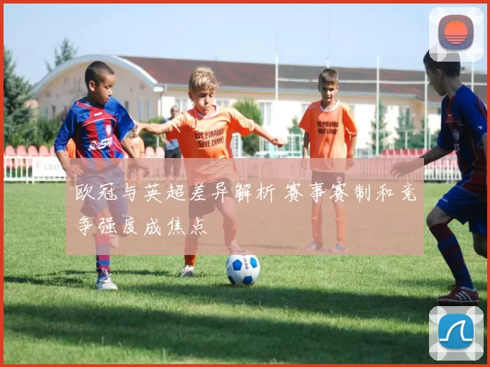 欧冠与英超差异解析 赛事赛制和竞争强度成焦点