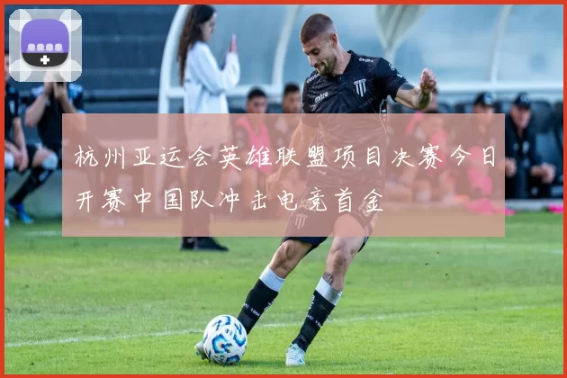 杭州亚运会英雄联盟项目决赛今日开赛中国队冲击电竞首金