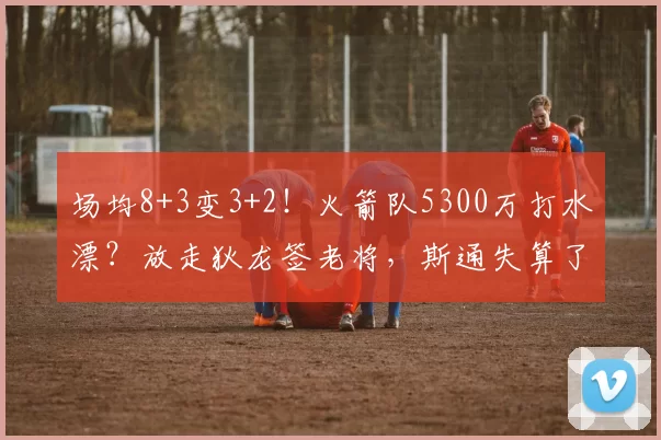 场均8+3变3+2！火箭队5300万打水漂？放走狄龙签老将，斯通失算了