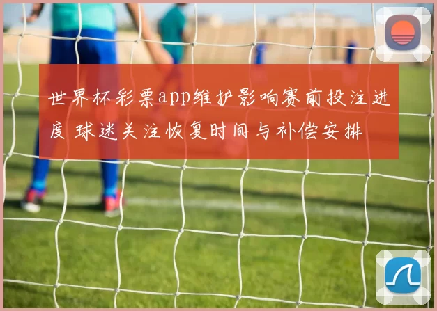 世界杯彩票app维护影响赛前投注进度 球迷关注恢复时间与补偿安排