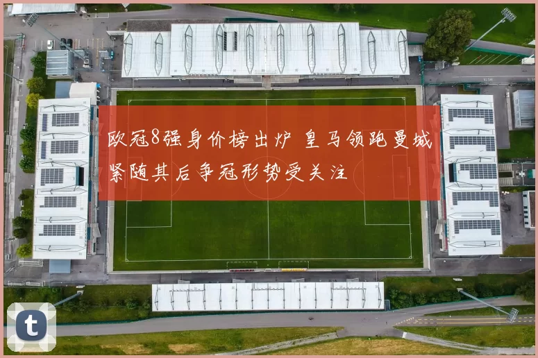 欧冠8强身价榜出炉 皇马领跑曼城紧随其后争冠形势受关注