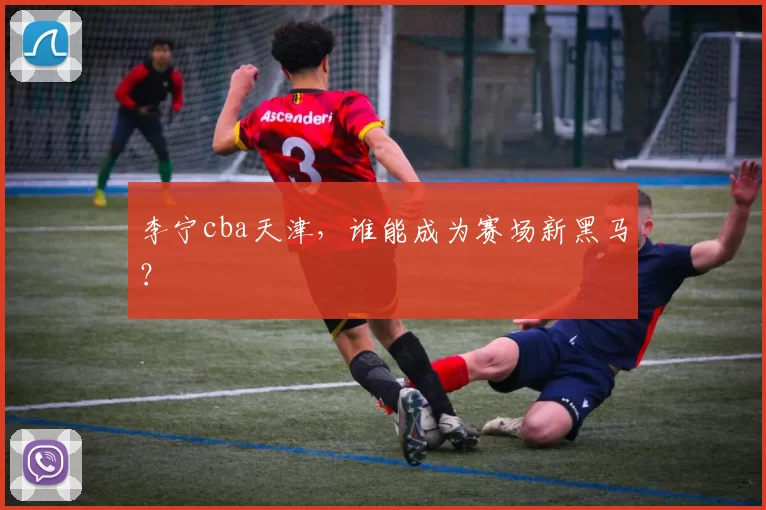 李宁cba天津,谁能成为赛场新黑马?