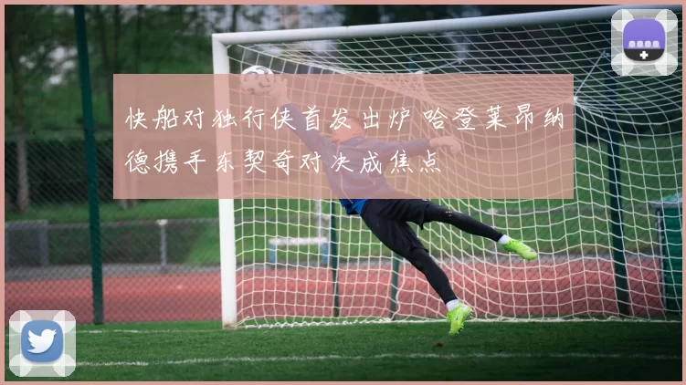 快船对独行侠首发出炉 哈登莱昂纳德携手东契奇对决成焦点