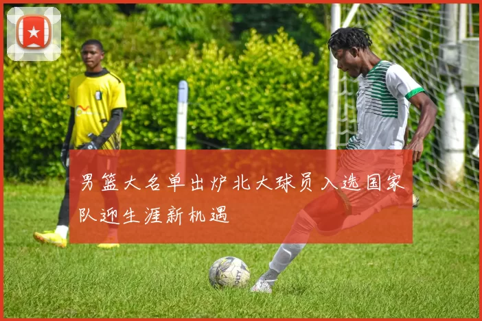 男篮大名单出炉北大球员入选国家队迎生涯新机遇