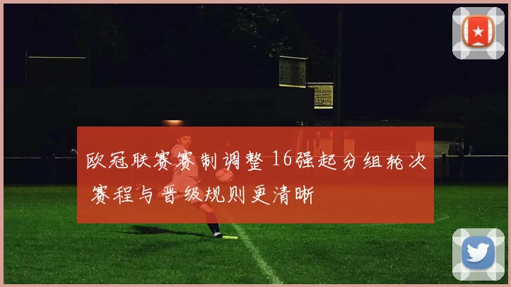 欧冠联赛赛制调整 16强起分组轮次 赛程与晋级规则更清晰