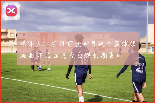 媒体人:在目前全世界这个篮球领域里 不应该总是出现长期集训