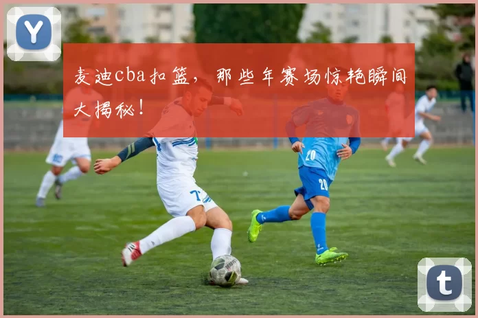 麦迪cba扣篮,那些年赛场惊艳瞬间大揭秘!