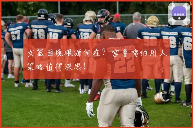 女篮困境根源何在?宫鲁鸣的用人策略值得深思!