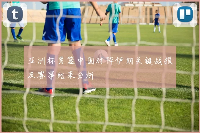 亚洲杯男篮中国对阵伊朗关键战报及赛事结果分析