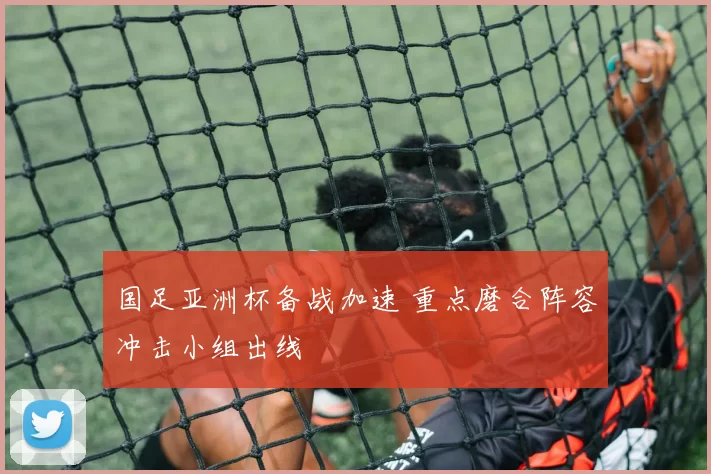 国足亚洲杯备战加速 重点磨合阵容冲击小组出线