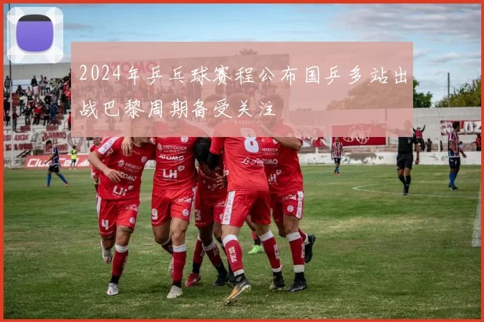 2024年乒乓球赛程公布国乒多站出战巴黎周期备受关注