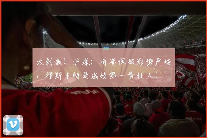 太刺激！沪媒：海港保级形势严峻，穆斯卡特是成绩第一责任人！