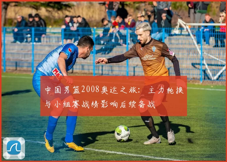 中国男篮2008奥运之旅：主力轮换与小组赛战绩影响后续备战